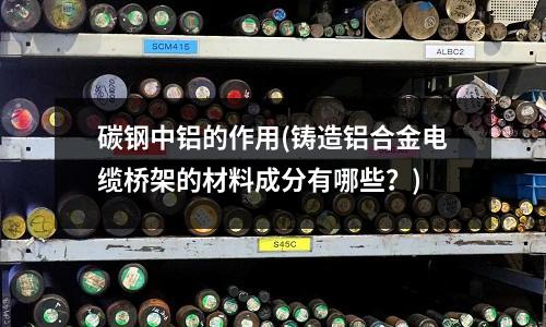 碳鋼中鋁的作用(鑄造鋁合金電纜橋架的材料成分有哪些？)