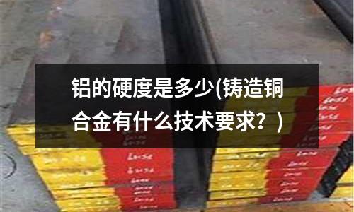 鋁的硬度是多少(鑄造銅合金有什么技術(shù)要求？)