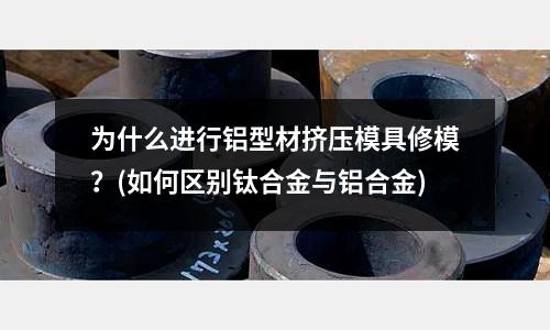為什么進(jìn)行鋁型材擠壓模具修模？(如何區(qū)別鈦合金與鋁合金)