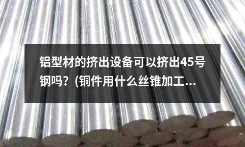 鋁型材的擠出設備可以擠出45號鋼嗎?(銅件用什么絲錐加工螺紋)