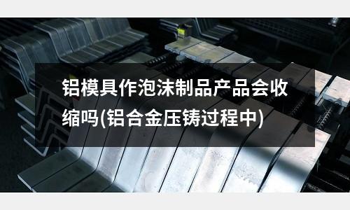 鋁模具作泡沫制品產品會收縮嗎(鋁合金壓鑄過程中)