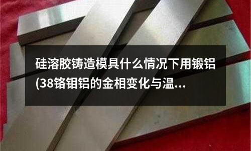 硅溶膠鑄造模具什么情況下用鍛鋁(38鉻鉬鋁的金相變化與溫度關(guān)系)