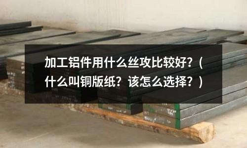 加工鋁件用什么絲攻比較好?(什么叫銅版紙?該怎么選擇?)
