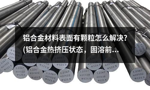 鋁合金材料表面有顆粒怎么解決？(鋁合金熱擠壓狀態(tài)，固溶前是否需要退火處理)