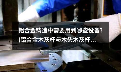 鋁合金鑄造中需要用到哪些設備?(鋁合金木灰桿與木頭木灰桿有什么區別?)