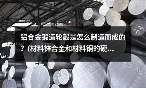 鋁合金鍛造輪轂是怎么制造而成的?(材料鋅合金和材料銅的硬度哪個更硬些,耐磨哪個更好?)