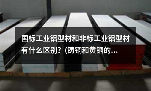 國標工業鋁型材和非標工業鋁型材有什么區別?(鑄銅和黃銅的區別)