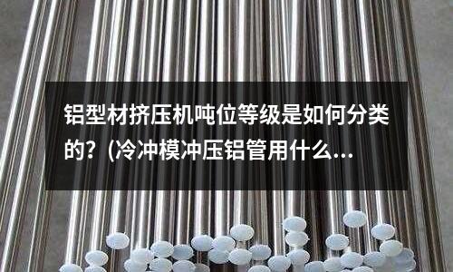 鋁型材擠壓機(jī)噸位等級(jí)是如何分類(lèi)的?(冷沖模沖壓鋁管用什么材質(zhì)做模具最佳?)