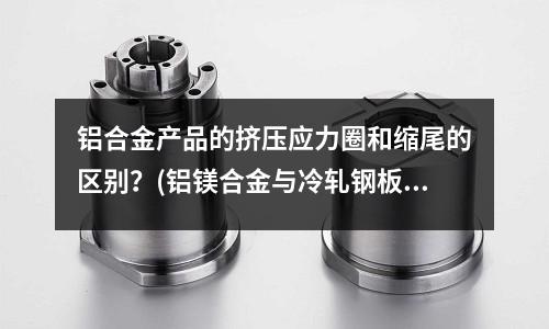 鋁合金產(chǎn)品的擠壓應力圈和縮尾的區(qū)別?(鋁鎂合金與冷軋鋼板的特性是什么?)