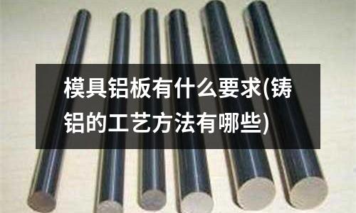 模具鋁板有什么要求(鑄鋁的工藝方法有哪些)