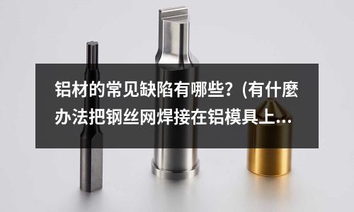 鋁材的常見(jiàn)缺陷有哪些？(有什麼辦法把鋼絲網(wǎng)焊接在鋁模具上，)