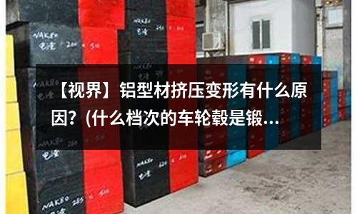 【視界】鋁型材擠壓變形有什么原因？(什么檔次的車輪轂是鍛造鋁合金的了，一般在什么價位？)