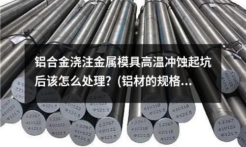 鋁合金澆注金屬模具高溫沖蝕起坑后該怎么處理？(鋁材的規格型號有哪些？)