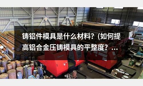 鑄鋁件模具是什么材料？(如何提高鋁合金壓鑄模具的平整度？)