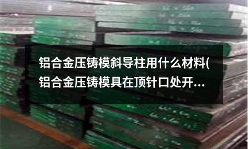 鋁合金壓鑄模斜導柱用什么材料(鋁合金壓鑄模具在頂針口處開裂會是什么原因)