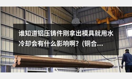 誰知道鋁壓鑄件剛拿出模具就用水冷卻會有什么影響啊？(銅合金中哪一品種它的硬度最高,同時具有最佳的導熱和低的膨脹系教)