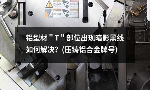 鋁型材"T"部位出現(xiàn)暗影黑線如何解決?(壓鑄鋁合金牌號)