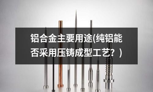 鋁合金主要用途(純鋁能否采用壓鑄成型工藝?)