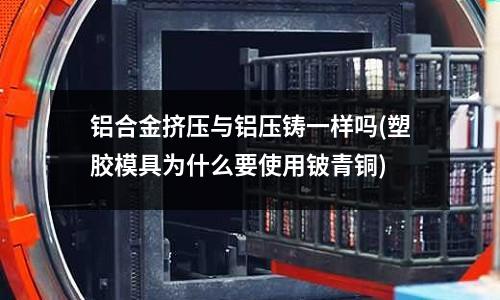 鋁合金擠壓與鋁壓鑄一樣嗎(塑膠模具為什么要使用鈹青銅)