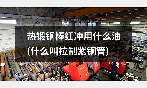 熱鍛銅棒紅沖用什么油(什么叫拉制紫銅管)