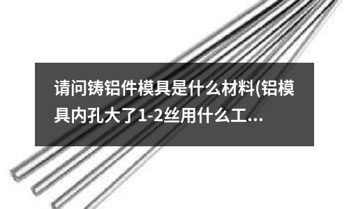 請問鑄鋁件模具是什么材料(鋁模具內孔大了1-2絲用什么工藝可以縮小)