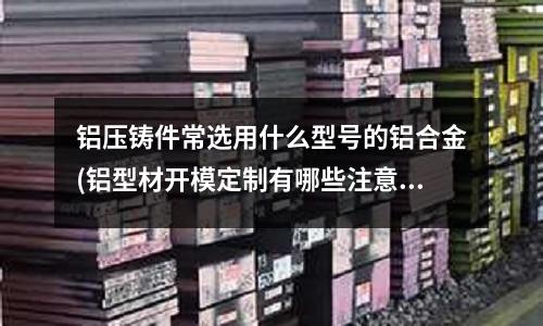 鋁壓鑄件常選用什么型號的鋁合金(鋁型材開模定制有哪些注意要點？)