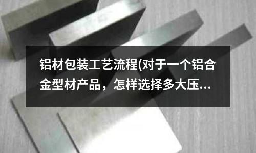 鋁材包裝工藝流程(對于一個鋁合金型材產品，怎樣選擇多大壓力的擠壓機？)