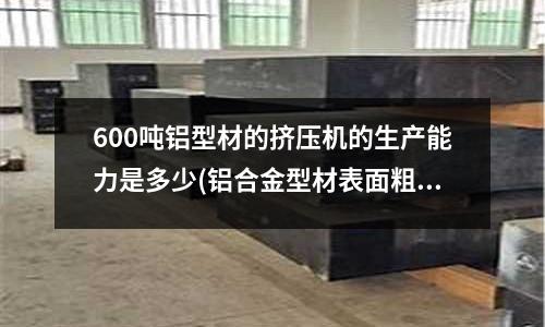 600噸鋁型材的擠壓機的生產能力是多少(鋁合金型材表面粗糙、麻面缺陷產生的原因是什么?)