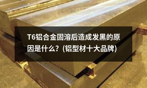 T6鋁合金固溶后造成發黑的原因是什么？(鋁型材十大品牌)