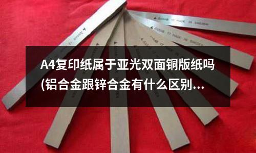 A4復印紙屬于亞光雙面銅版紙嗎(鋁合金跟鋅合金有什么區別)