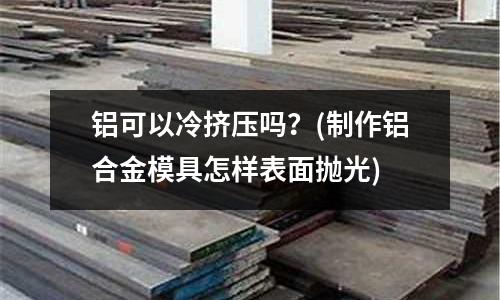 鋁可以冷擠壓?jiǎn)幔?制作鋁合金模具怎樣表面拋光)