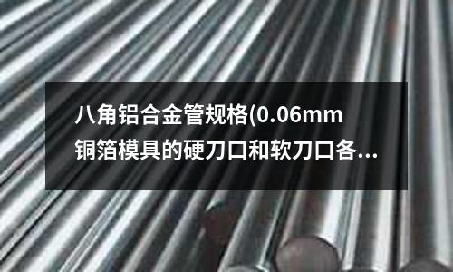 八角鋁合金管規格(0.06mm銅箔模具的硬刀口和軟刀口各用什么材料,什么硬度)