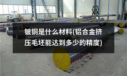 鈹銅是什么材料(鋁合金擠壓毛坯能達到多少的精度)