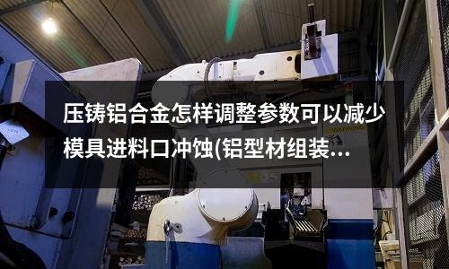 壓鑄鋁合金怎樣調整參數可以減少模具進料口沖蝕(鋁型材組裝最好多長一段效果最好)