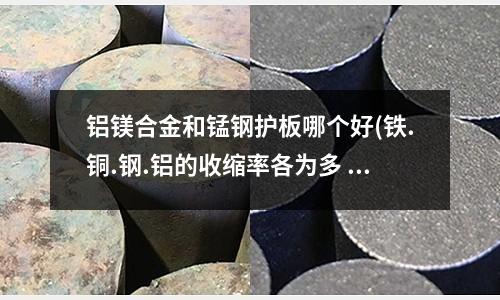 鋁鎂合金和錳鋼護板哪個好(鐵.銅.鋼.鋁的收縮率各為多 少 10CM收縮多少)