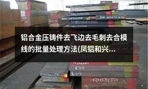 鋁合金壓鑄件去飛邊去毛刺去合模線的批量處理方法(鳳鋁和興發鋁材哪個好)
