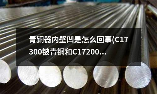 青銅器內壁凹是怎么回事(C17300鈹青銅和C17200鈹青銅性能區別在那里?)