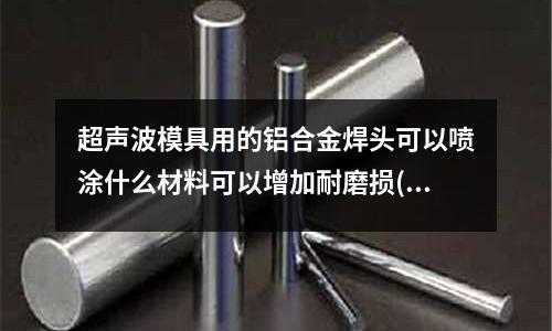 超聲波模具用的鋁合金焊頭可以噴涂什么材料可以增加耐磨損(怎樣根據米重計算模具規格大小(鋁合金擠壓模具))