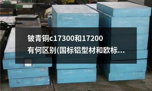 鈹青銅c17300和17200有何區(qū)別(國標鋁型材和歐標鋁型材有什么區(qū)別?)