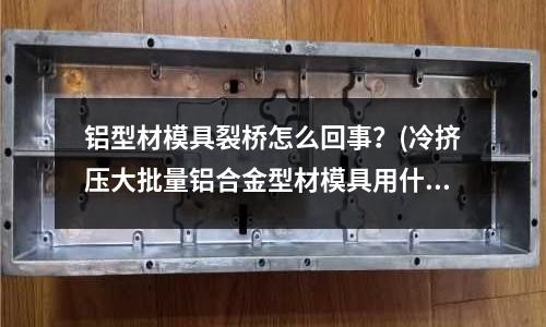 鋁型材模具裂橋怎么回事？(冷擠壓大批量鋁合金型材模具用什么材料好)