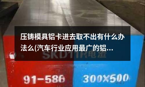 壓鑄模具鋁卡進(jìn)去取不出有什么辦法么(汽車行業(yè)應(yīng)用最廣的鋁合金是什么系)