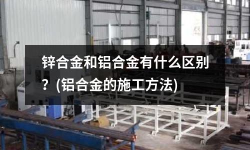 鋅合金和鋁合金有什么區別?(鋁合金的施工方法)