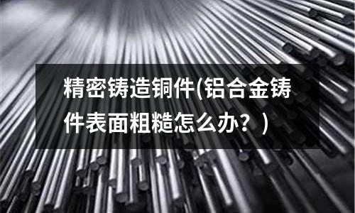 精密鑄造銅件(鋁合金鑄件表面粗糙怎么辦?)