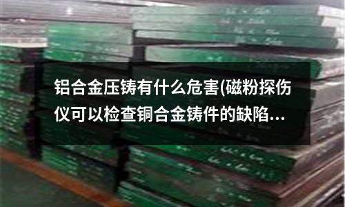 鋁合金壓鑄有什么危害(磁粉探傷儀可以檢查銅合金鑄件的缺陷嗎)