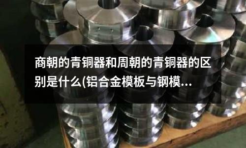 商朝的青銅器和周朝的青銅器的區(qū)別是什么(鋁合金模板與鋼模板哪個好一些?)