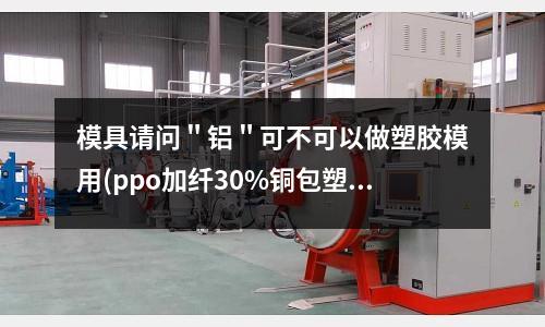 模具請問＂鋁＂可不可以做塑膠模用(ppo加纖30%銅包塑,通止規不穩定怎么辦)