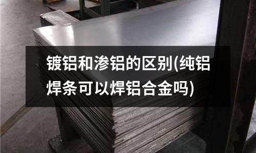 鍍鋁和滲鋁的區(qū)別(純鋁焊條可以焊鋁合金嗎)