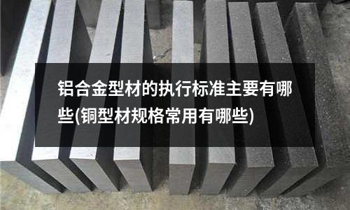 鋁合金型材的執(zhí)行標(biāo)準(zhǔn)主要有哪些(銅型材規(guī)格常用有哪些)