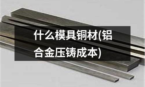 什么模具銅材(鋁合金壓鑄成本)