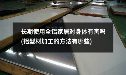 長期使用全鋁家居對身體有害嗎(鋁型材加工的方法有哪些)